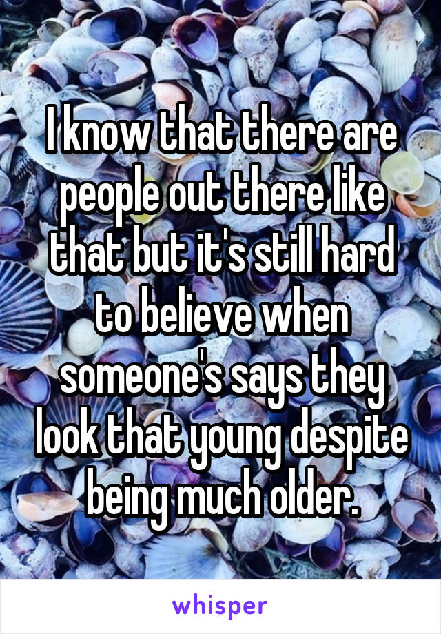 I know that there are people out there like that but it's still hard to believe when someone's says they look that young despite being much older.