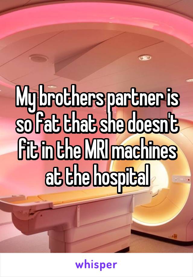 My brothers partner is so fat that she doesn't fit in the MRI machines at the hospital