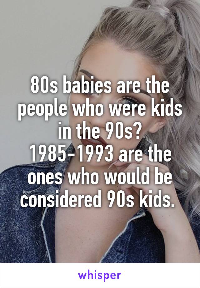 80s babies are the people who were kids in the 90s? 1985-1993 are the ones who would be considered 90s kids. 