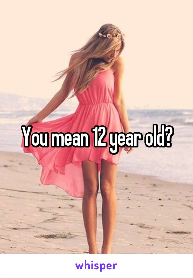 You mean 12 year old?