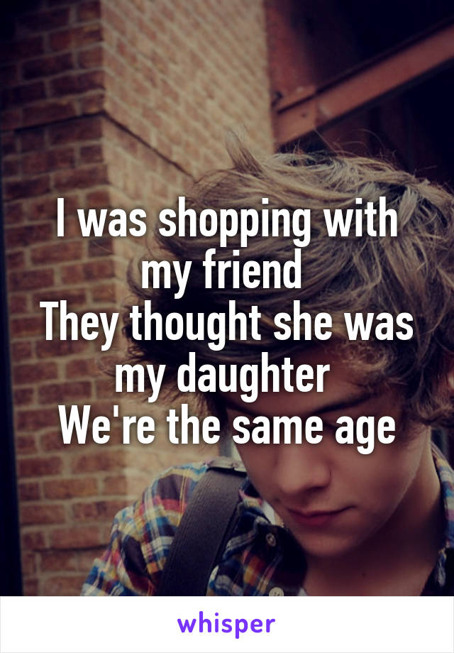 I was shopping with my friend 
They thought she was my daughter 
We're the same age