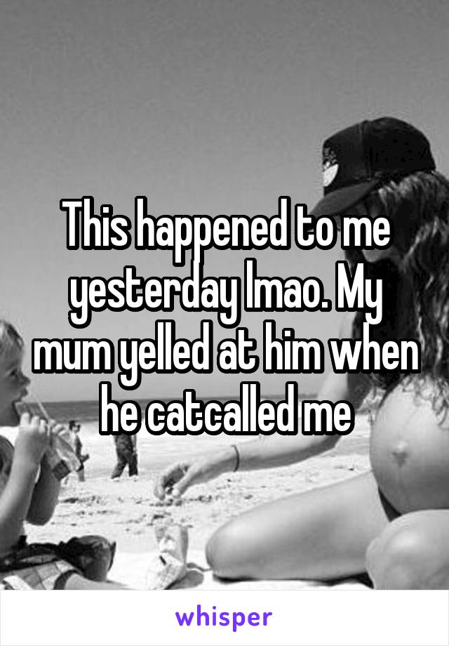 This happened to me yesterday lmao. My mum yelled at him when he catcalled me