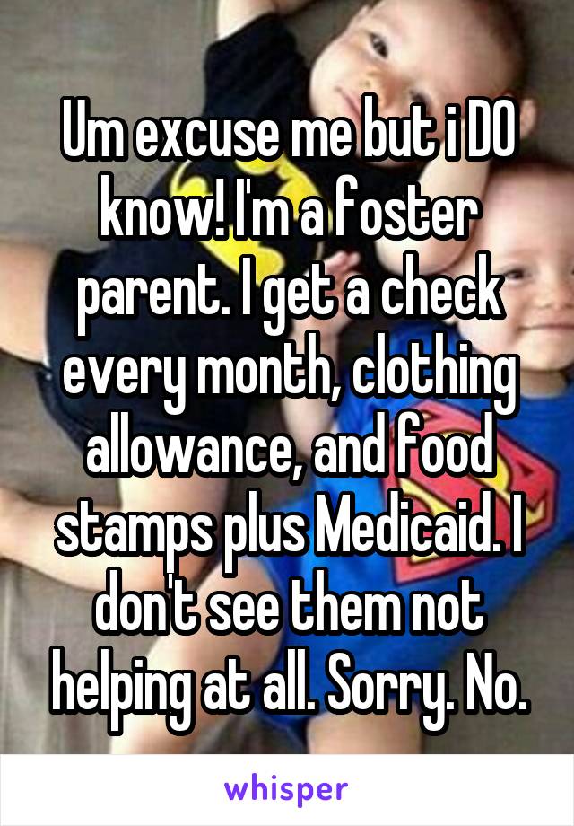 Um excuse me but i DO know! I'm a foster parent. I get a check every month, clothing allowance, and food stamps plus Medicaid. I don't see them not helping at all. Sorry. No.