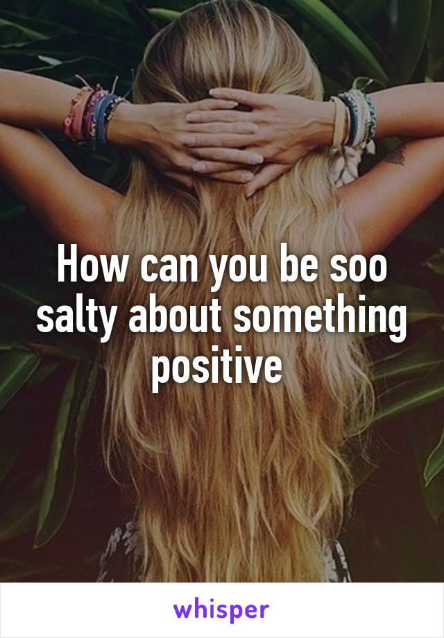 How can you be soo salty about something positive 