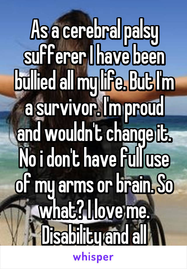 As a cerebral palsy sufferer I have been bullied all my life. But I'm a survivor. I'm proud and wouldn't change it. No i don't have full use of my arms or brain. So what? I love me. Disability and all