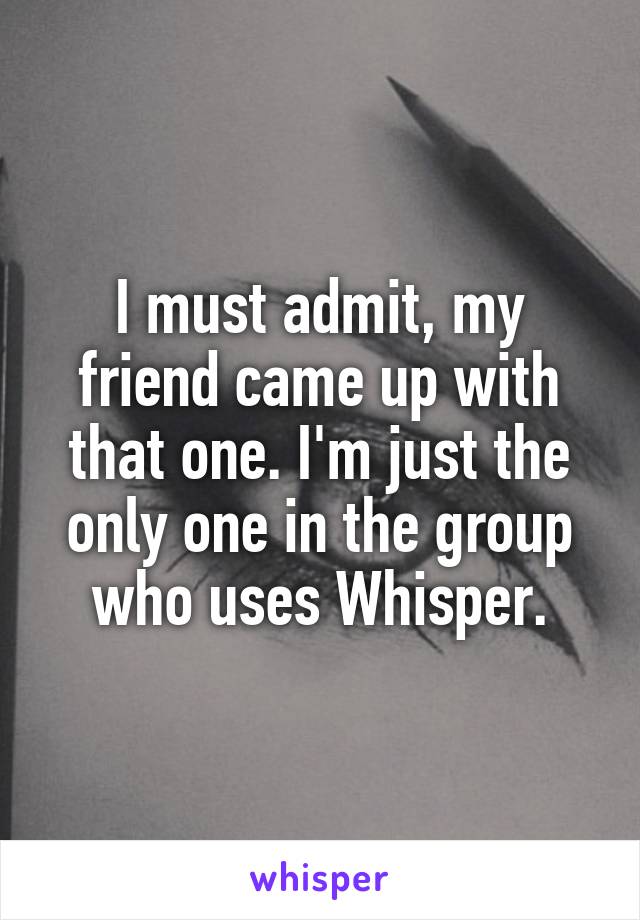 I must admit, my friend came up with that one. I'm just the only one in the group who uses Whisper.
