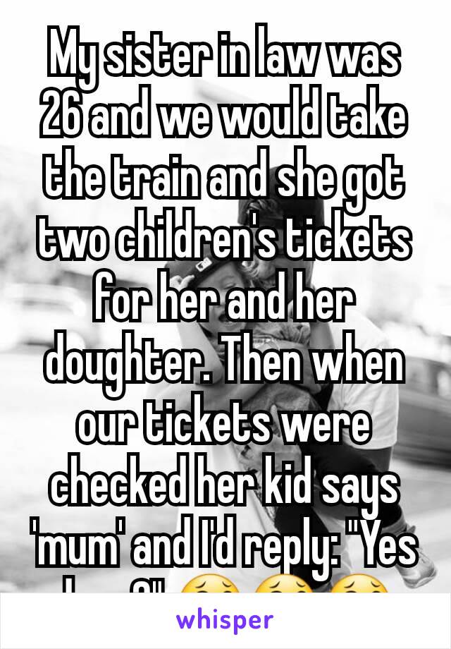 My sister in law was 26 and we would take the train and she got two children's tickets for her and her doughter. Then when our tickets were checked her kid says 'mum' and I'd reply: "Yes dear?" 😂😂😂