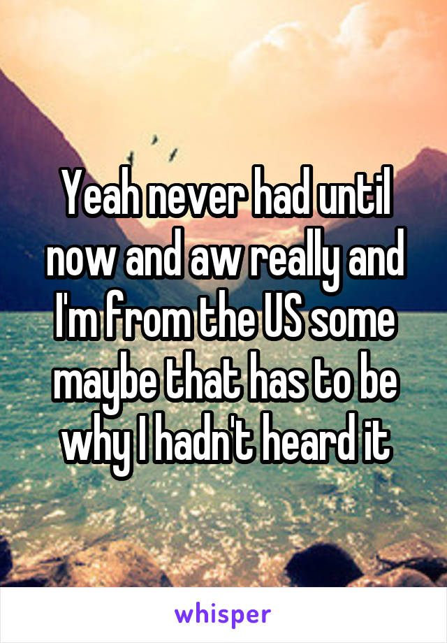 Yeah never had until now and aw really and I'm from the US some maybe that has to be why I hadn't heard it