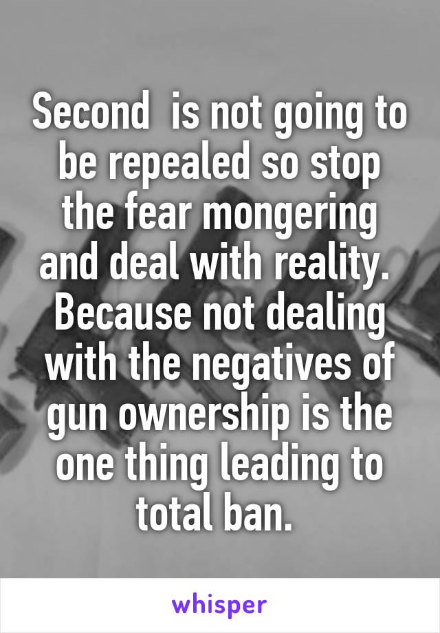 Second  is not going to be repealed so stop the fear mongering and deal with reality. 
Because not dealing with the negatives of gun ownership is the one thing leading to total ban. 