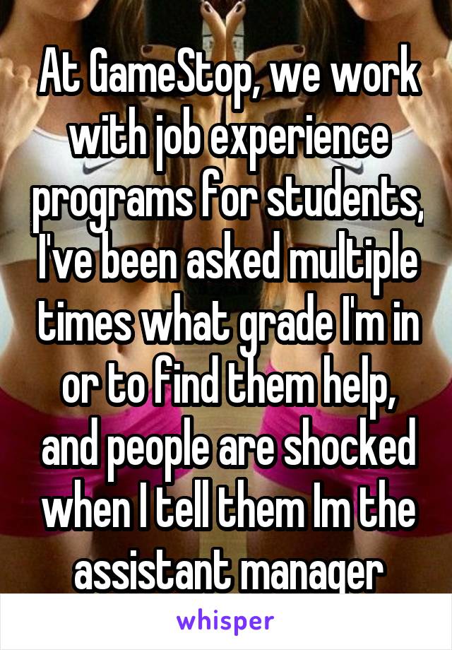 At GameStop, we work with job experience programs for students, I've been asked multiple times what grade I'm in or to find them help, and people are shocked when I tell them Im the assistant manager