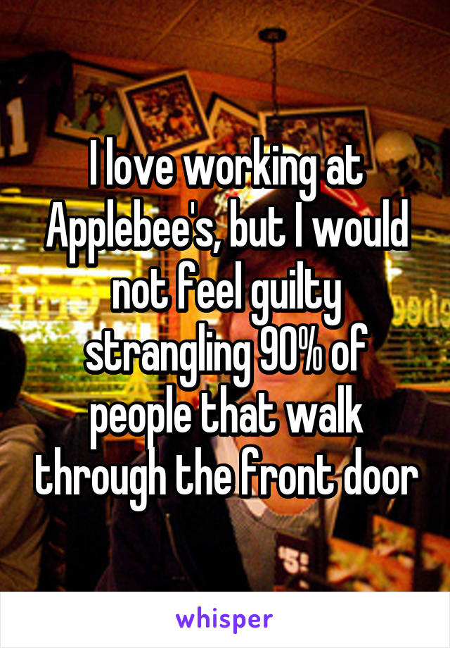 I love working at Applebee's, but I would not feel guilty strangling 90% of people that walk through the front door