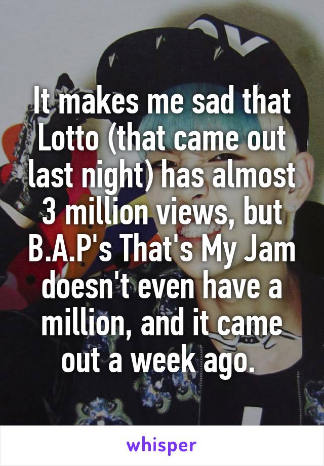 It makes me sad that Lotto (that came out last night) has almost 3 million views, but B.A.P's That's My Jam doesn't even have a million, and it came out a week ago. 