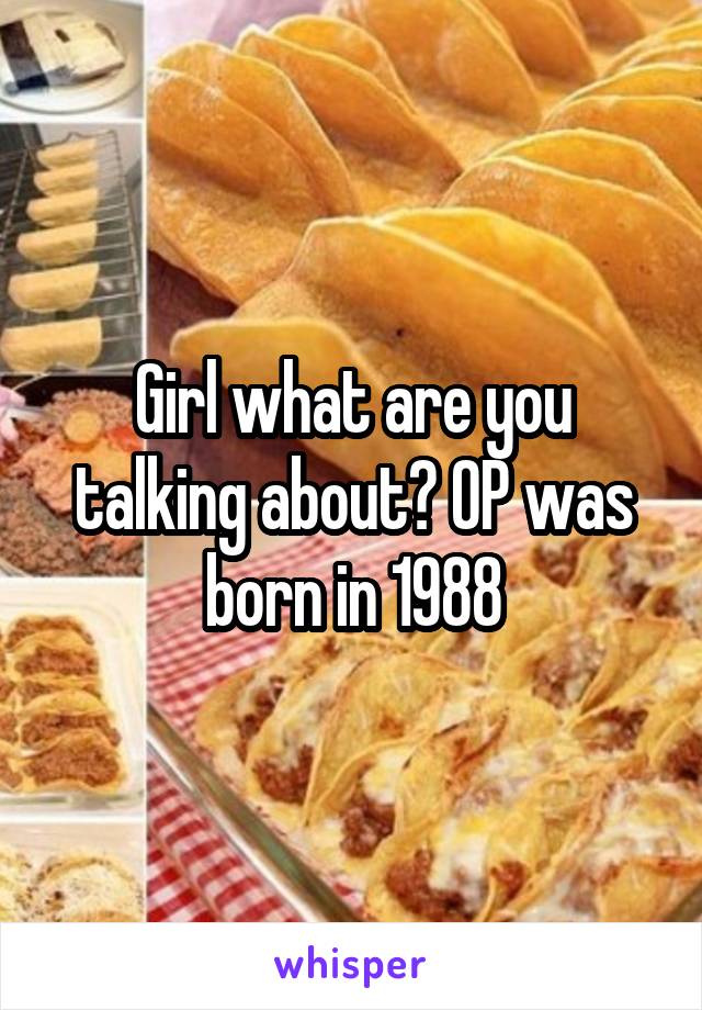 Girl what are you talking about? OP was born in 1988