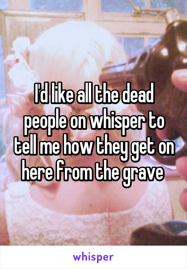 I'd like all the dead people on whisper to tell me how they get on here from the grave 