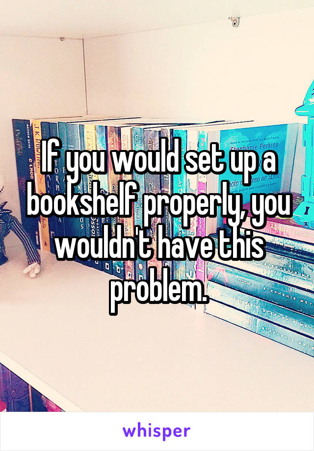 If you would set up a bookshelf properly, you wouldn't have this problem.