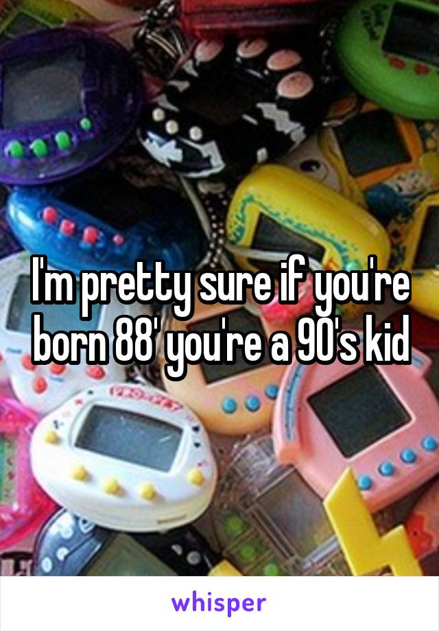 I'm pretty sure if you're born 88' you're a 90's kid