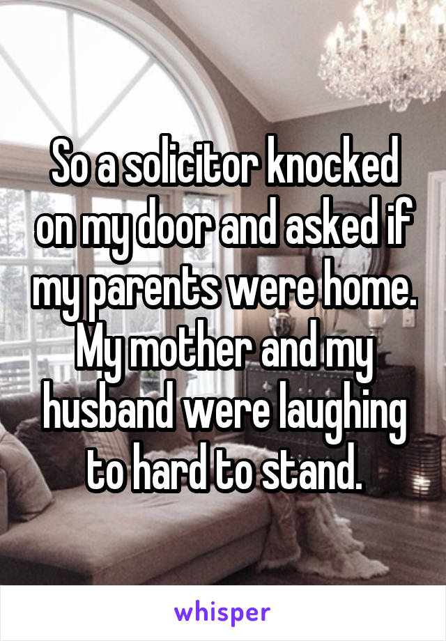 So a solicitor knocked on my door and asked if my parents were home. My mother and my husband were laughing to hard to stand.