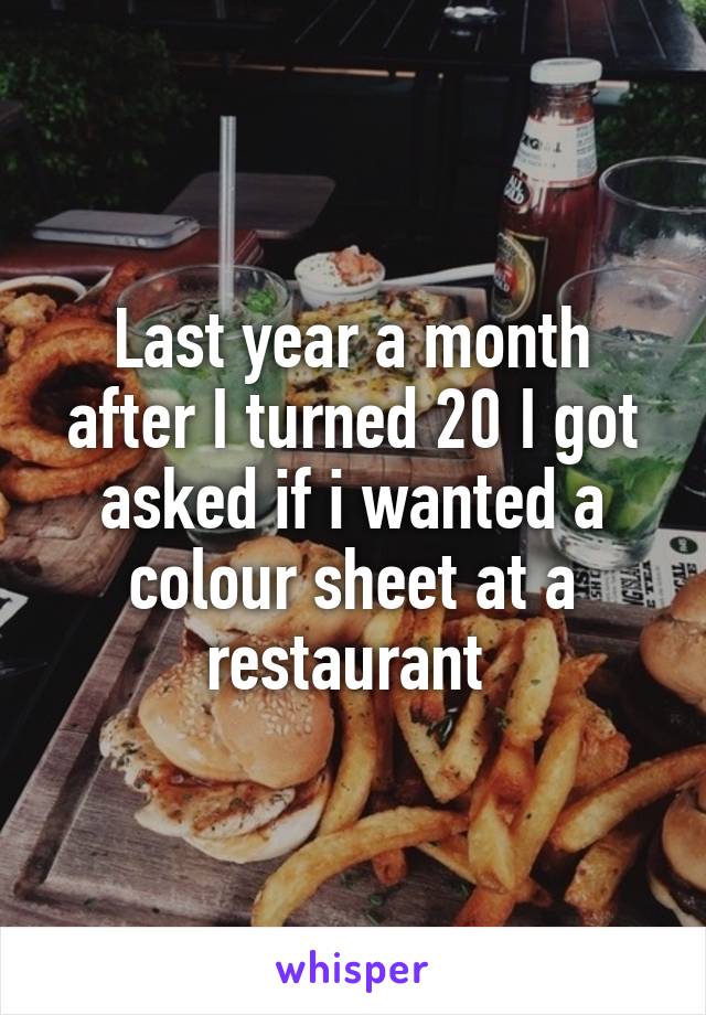 Last year a month after I turned 20 I got asked if i wanted a colour sheet at a restaurant 