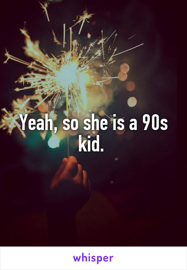 Yeah, so she is a 90s kid. 