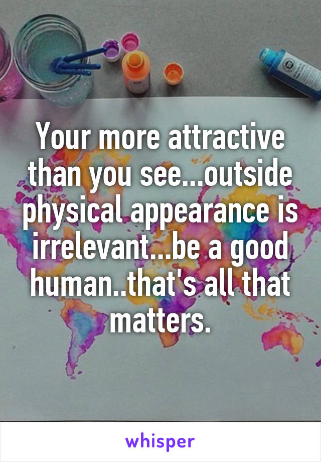 Your more attractive than you see...outside physical appearance is irrelevant...be a good human..that's all that matters.