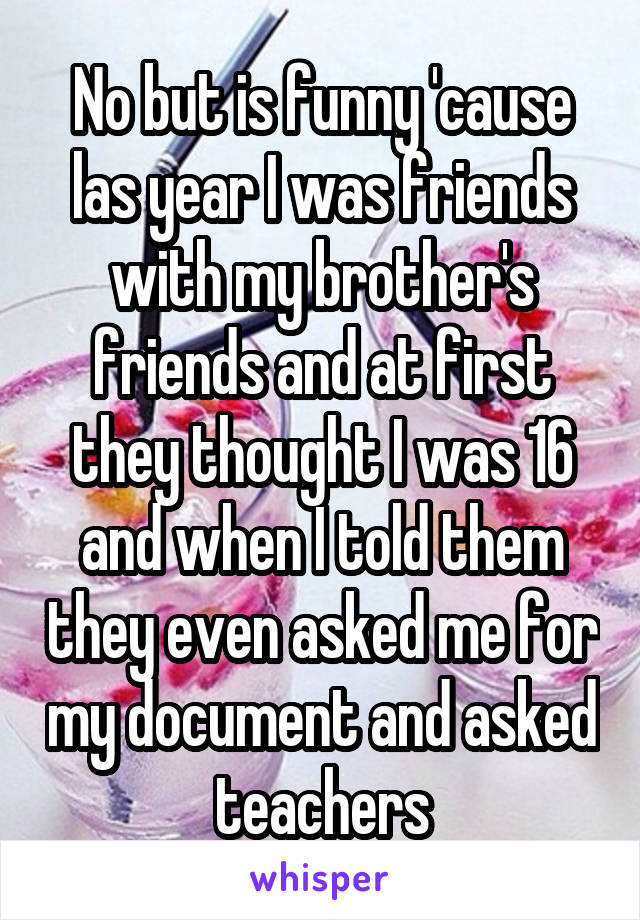 No but is funny 'cause las year I was friends with my brother's friends and at first they thought I was 16 and when I told them they even asked me for my document and asked teachers