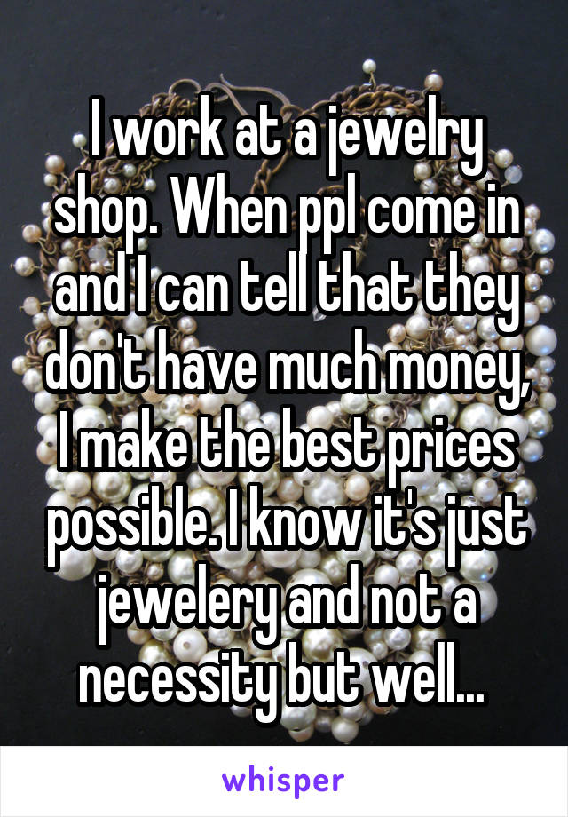 I work at a jewelry shop. When ppl come in and I can tell that they don't have much money, I make the best prices possible. I know it's just jewelery and not a necessity but well... 