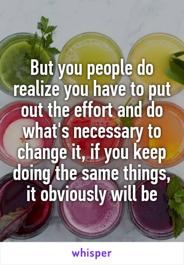 But you people do realize you have to put out the effort and do what's necessary to change it, if you keep doing the same things, it obviously will be