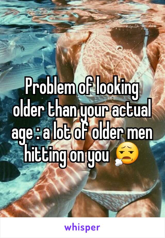 Problem of looking older than your actual age : a lot of older men hitting on you 😧