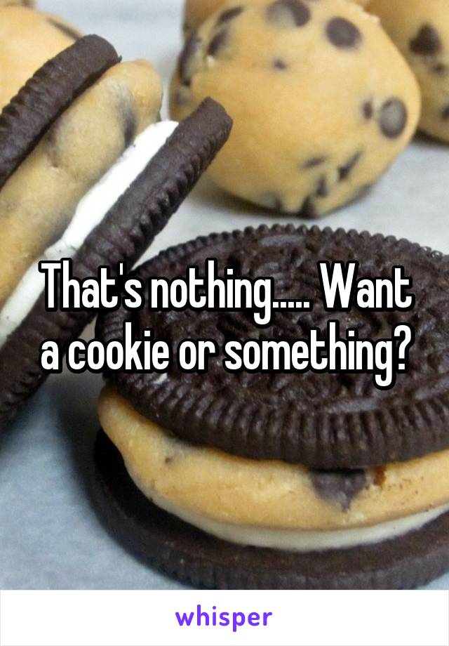 That's nothing..... Want a cookie or something?