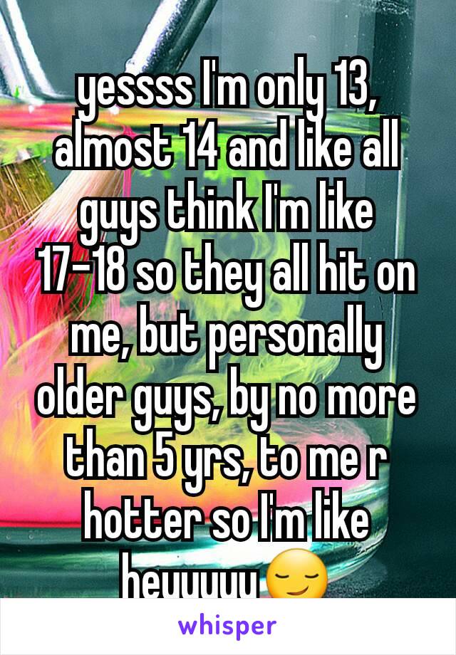 yessss I'm only 13, almost 14 and like all guys think I'm like  17-18 so they all hit on me, but personally older guys, by no more than 5 yrs, to me r hotter so I'm like heyyyyy😏