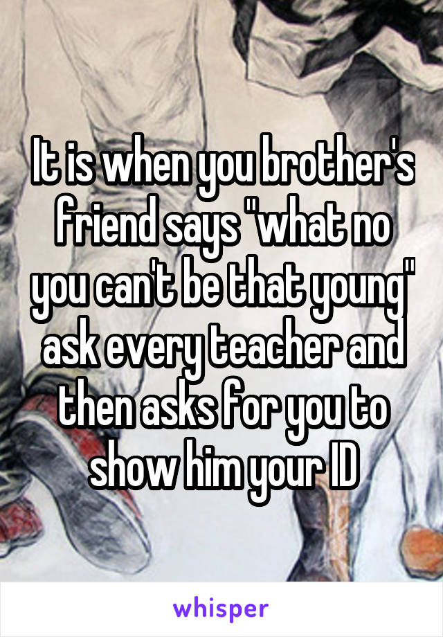 It is when you brother's friend says "what no you can't be that young" ask every teacher and then asks for you to show him your ID