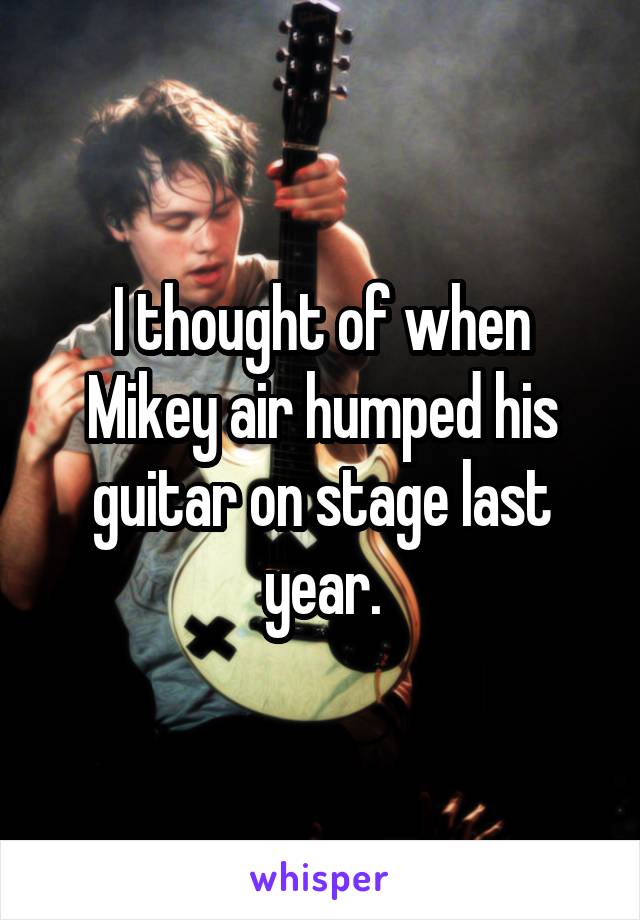 I thought of when Mikey air humped his guitar on stage last year.