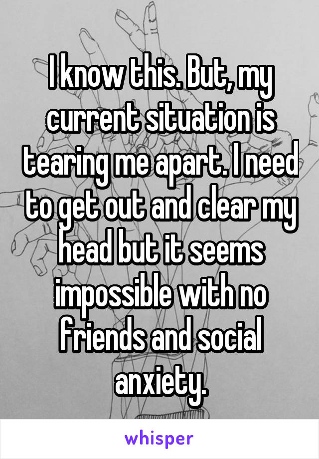 I know this. But, my current situation is tearing me apart. I need to get out and clear my head but it seems impossible with no friends and social anxiety.