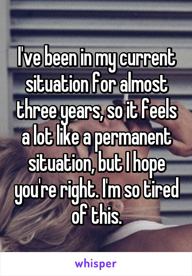 I've been in my current situation for almost three years, so it feels a lot like a permanent situation, but I hope you're right. I'm so tired of this.