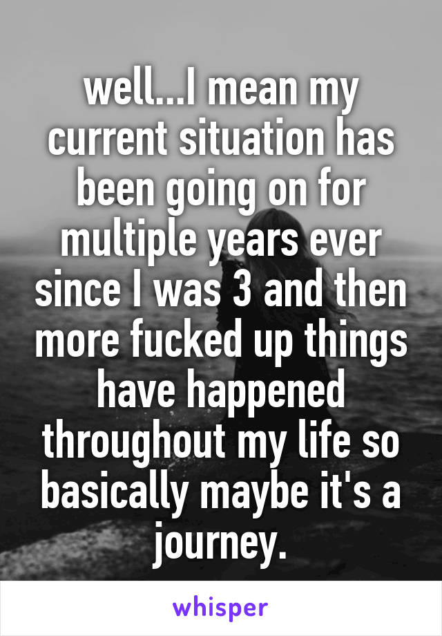 well...I mean my current situation has been going on for multiple years ever since I was 3 and then more fucked up things have happened throughout my life so basically maybe it's a journey.