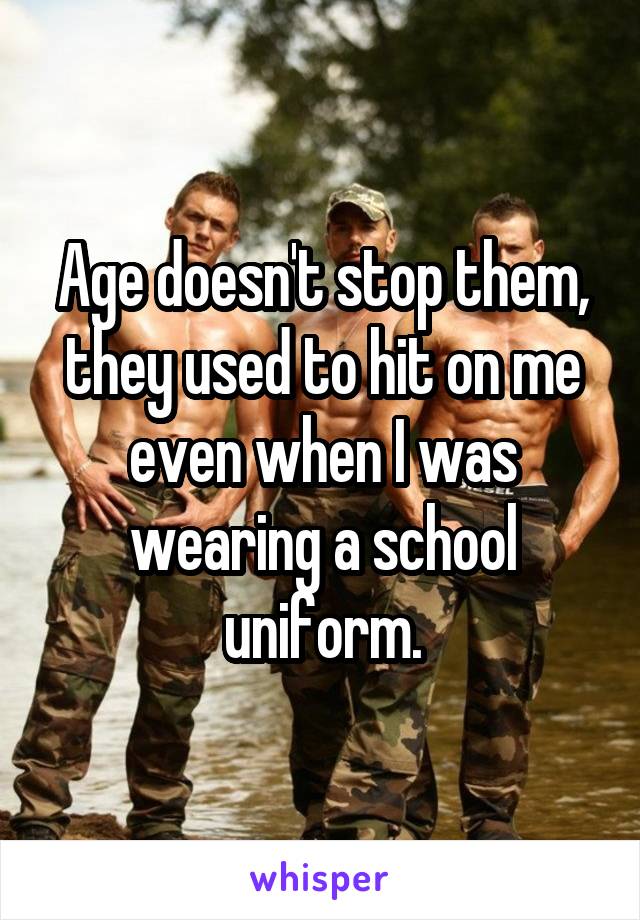 Age doesn't stop them, they used to hit on me even when I was wearing a school uniform.