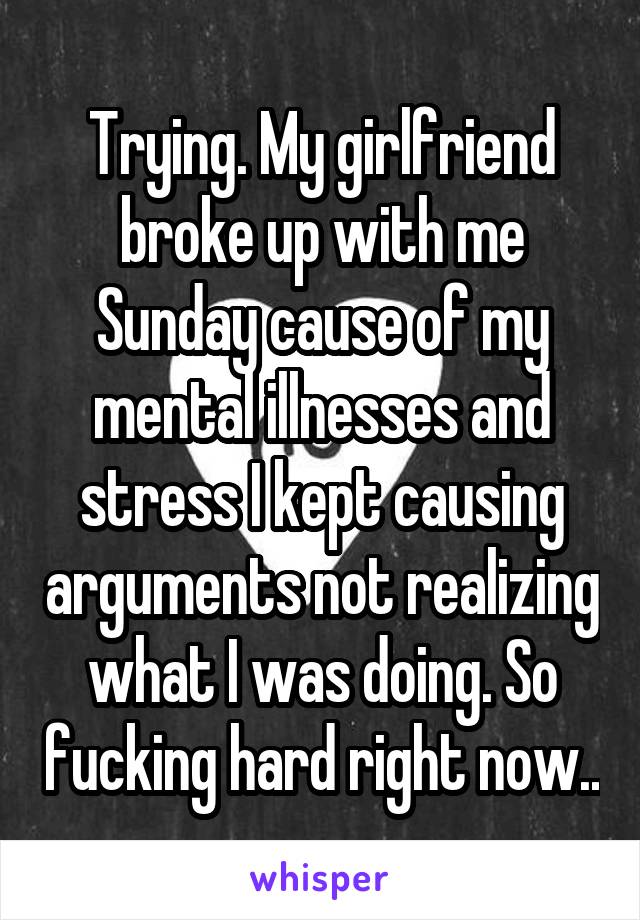 Trying. My girlfriend broke up with me Sunday cause of my mental illnesses and stress I kept causing arguments not realizing what I was doing. So fucking hard right now..