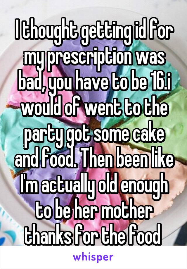 I thought getting id for my prescription was bad, you have to be 16.i would of went to the party got some cake and food. Then been like I'm actually old enough to be her mother thanks for the food 