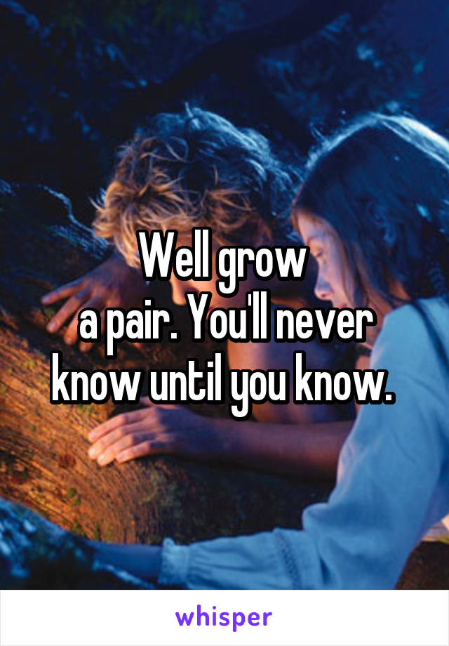 Well grow 
a pair. You'll never know until you know. 