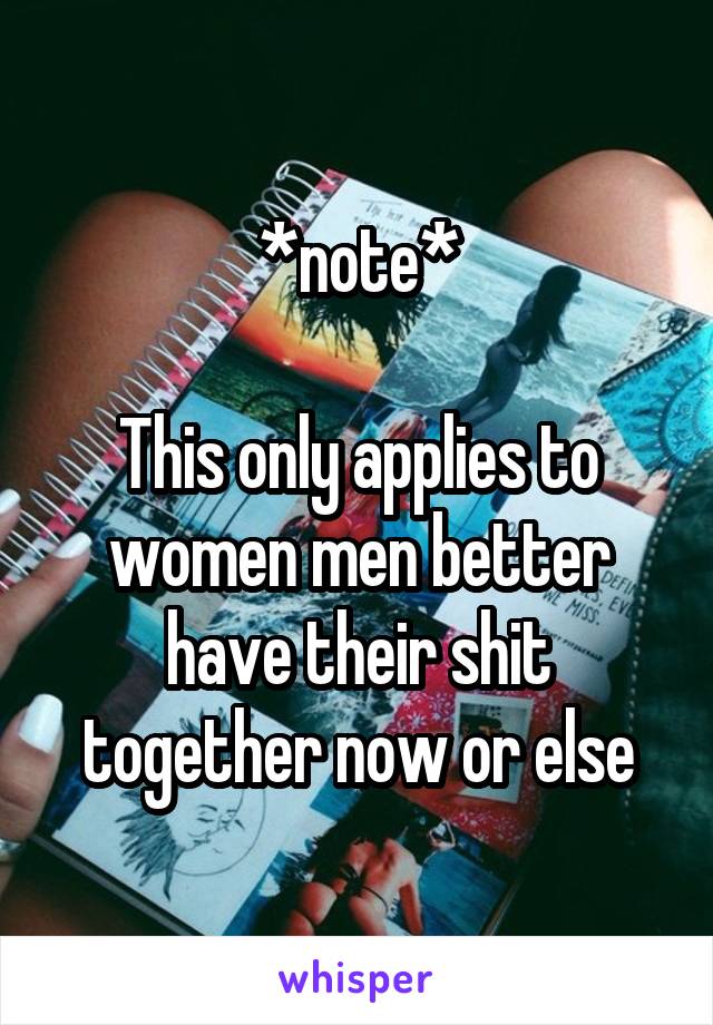 *note*

This only applies to women men better have their shit together now or else