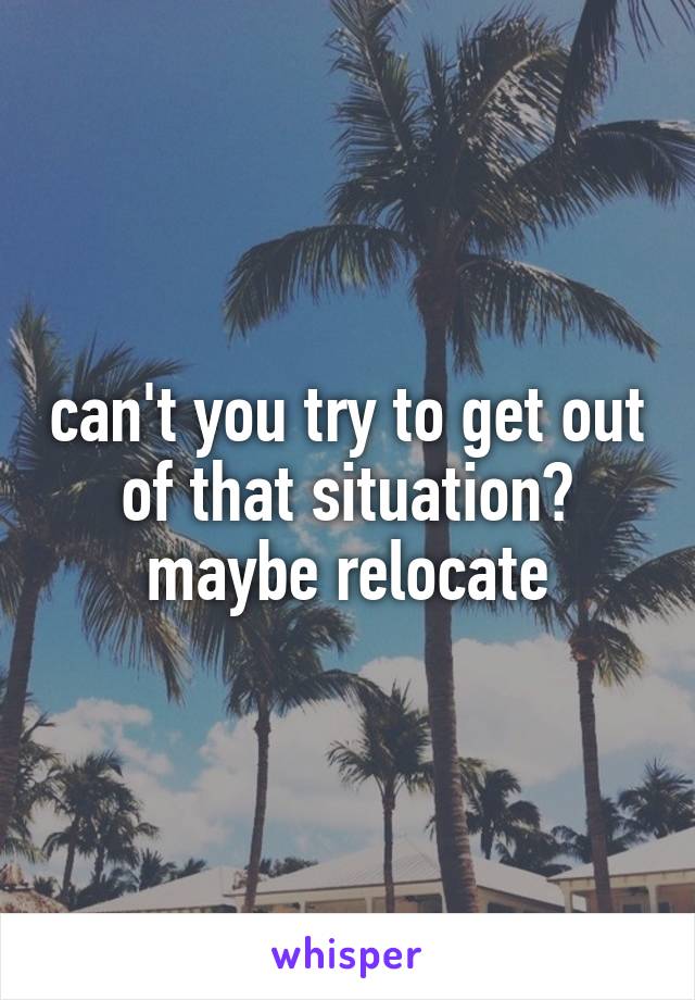 can't you try to get out of that situation? maybe relocate