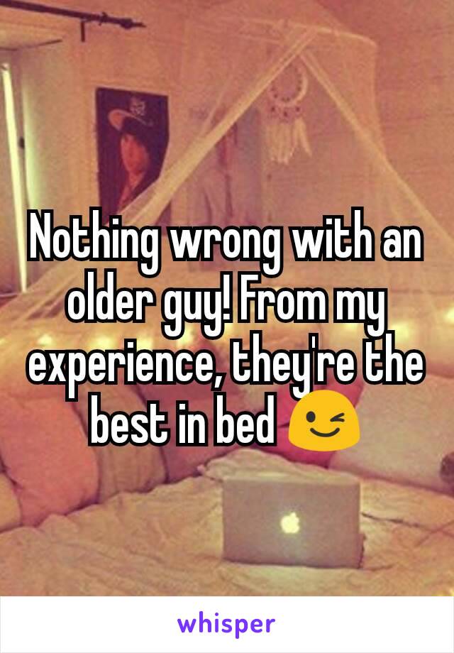 Nothing wrong with an older guy! From my experience, they're the best in bed 😉