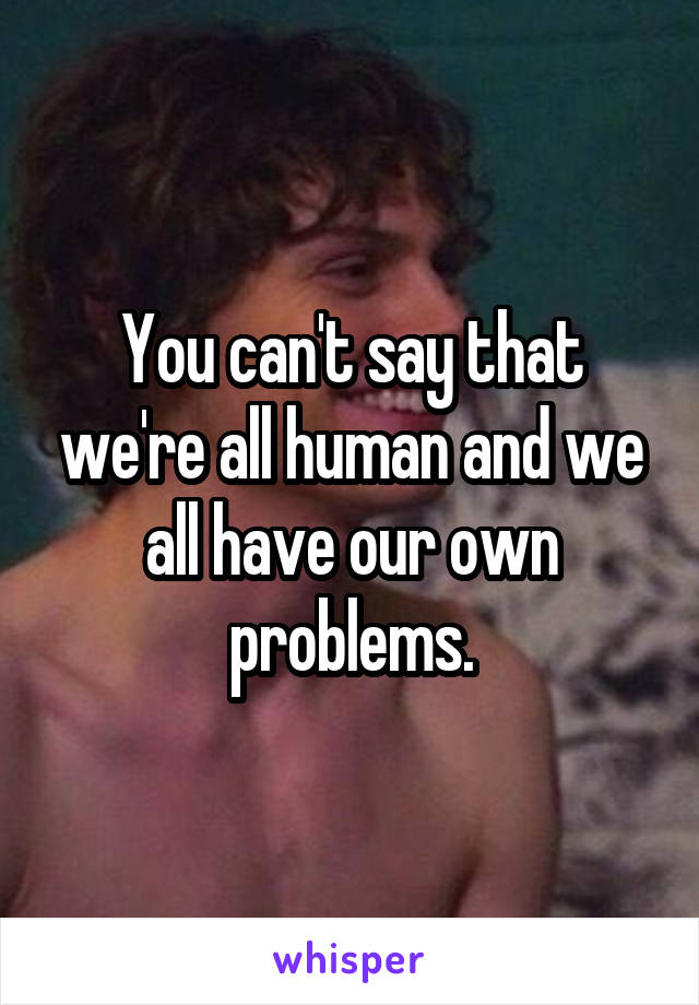 You can't say that we're all human and we all have our own problems.