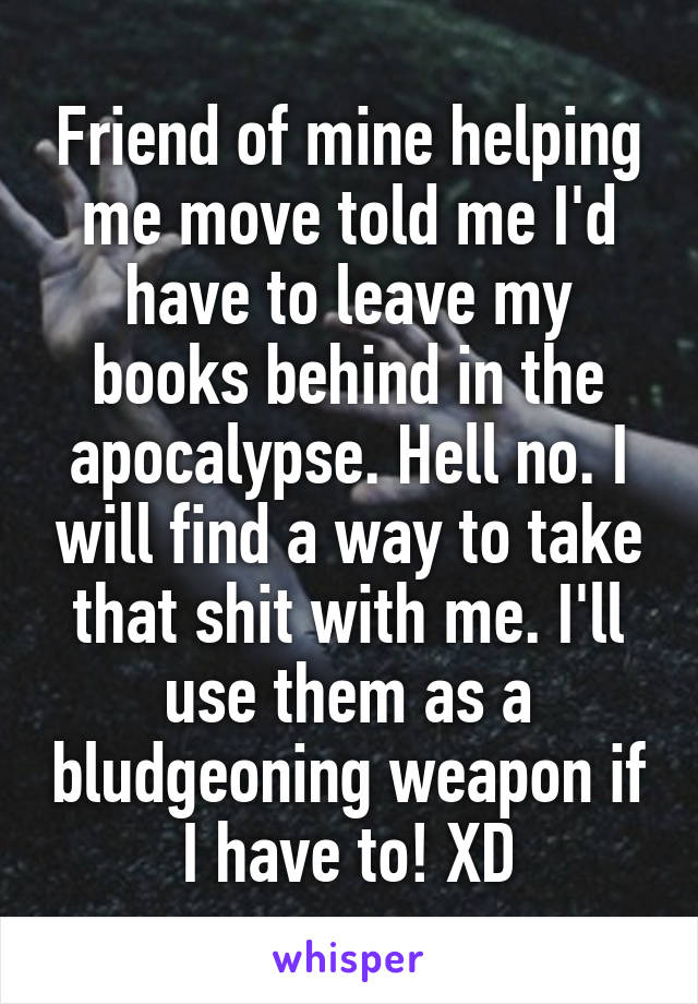 Friend of mine helping me move told me I'd have to leave my books behind in the apocalypse. Hell no. I will find a way to take that shit with me. I'll use them as a bludgeoning weapon if I have to! XD