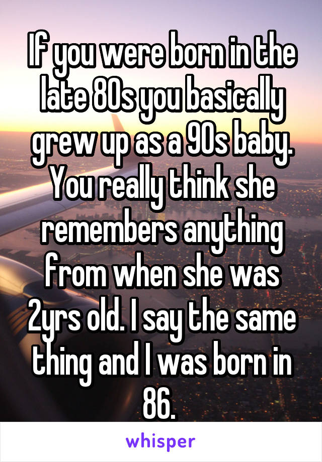 If you were born in the late 80s you basically grew up as a 90s baby. You really think she remembers anything from when she was 2yrs old. I say the same thing and I was born in 86. 