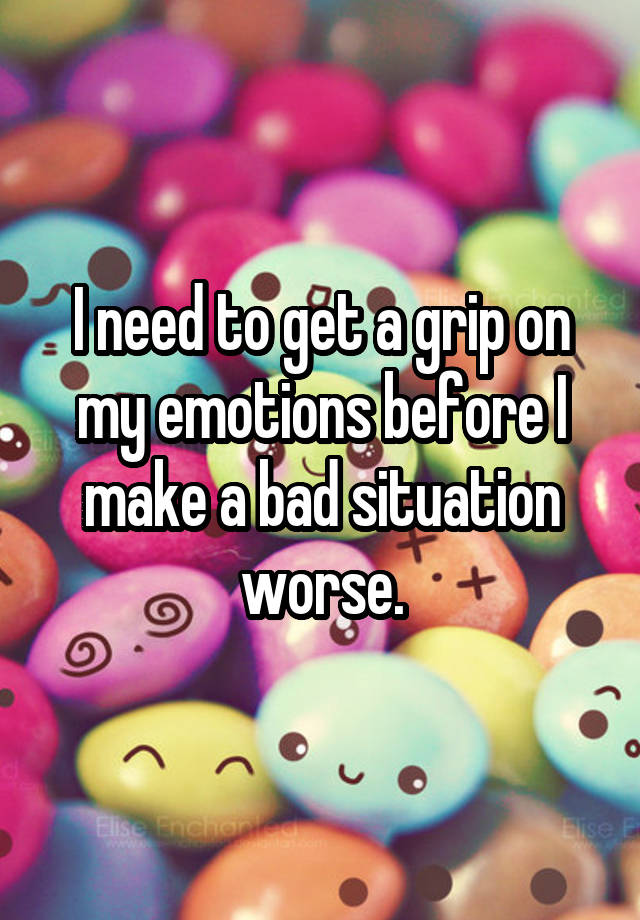 i-need-to-get-a-grip-on-my-emotions-before-i-make-a-bad-situation-worse