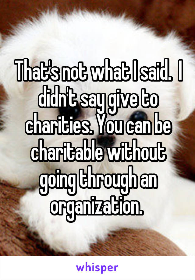 That's not what I said.  I didn't say give to charities. You can be charitable without going through an organization. 