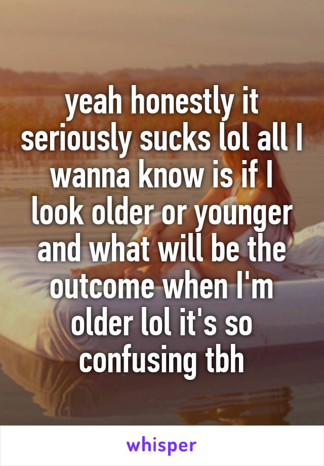 yeah honestly it seriously sucks lol all I wanna know is if I look older or younger and what will be the outcome when I'm older lol it's so confusing tbh
