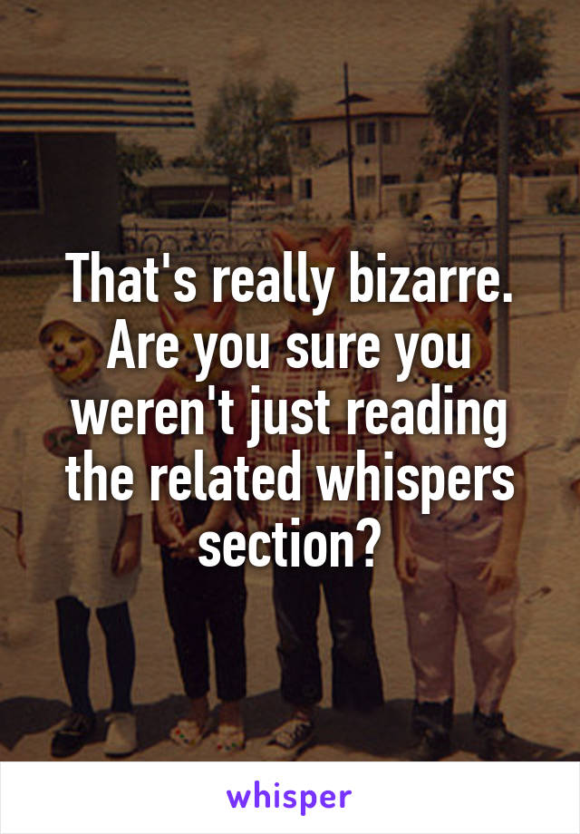 That's really bizarre. Are you sure you weren't just reading the related whispers section?