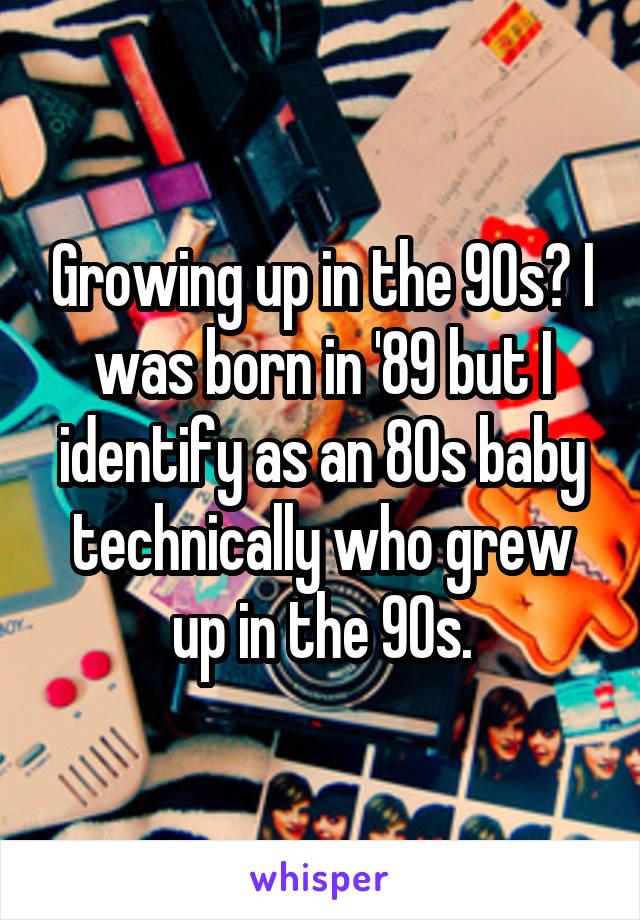 Growing up in the 90s? I was born in '89 but I identify as an 80s baby technically who grew up in the 90s.